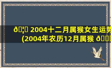 🦉 2004十二月属猴女生运势(2004年农历12月属猴 🐅 是什么命几月出生好)
